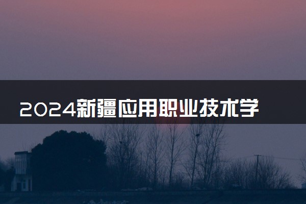 2024新疆应用职业技术学院招生章程 录取规则是什么