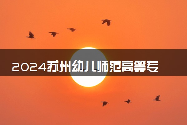 2024苏州幼儿师范高等专科学校招生章程 录取规则是什么