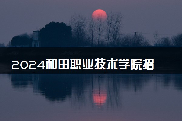 2024和田职业技术学院招生章程 录取规则是什么