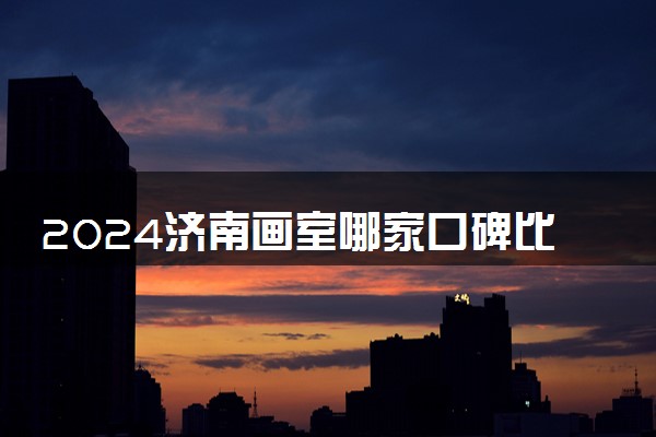 2024济南画室哪家口碑比较好 有哪些画室