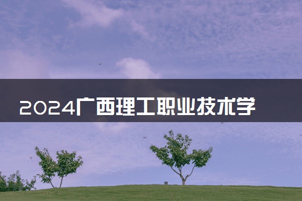 2024广西理工职业技术学院招生章程 录取规则是什么