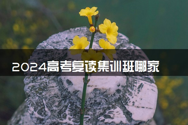 2024高考复读集训班哪家好一些 如何选靠谱复读班