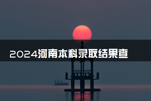 2024河南本科录取结果查询方法 什么时候结束录取