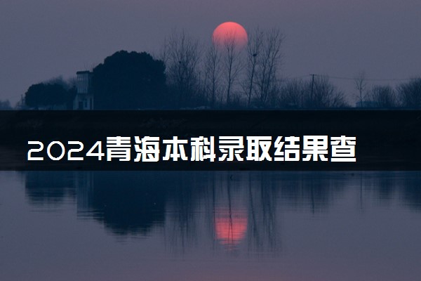 2024青海本科录取结果查询方法 什么时候结束录取
