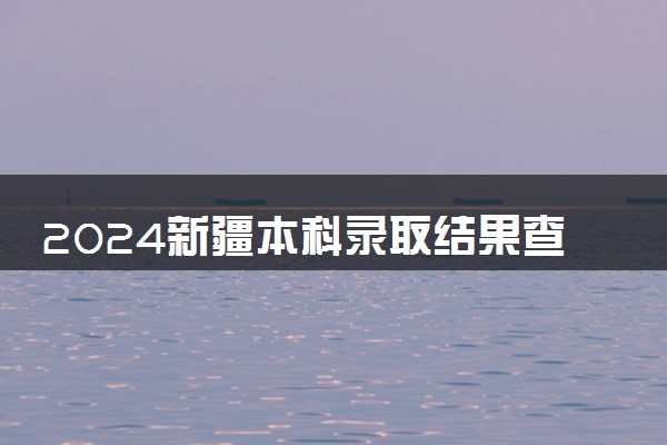 2024新疆本科录取结果查询方法 什么时候结束录取