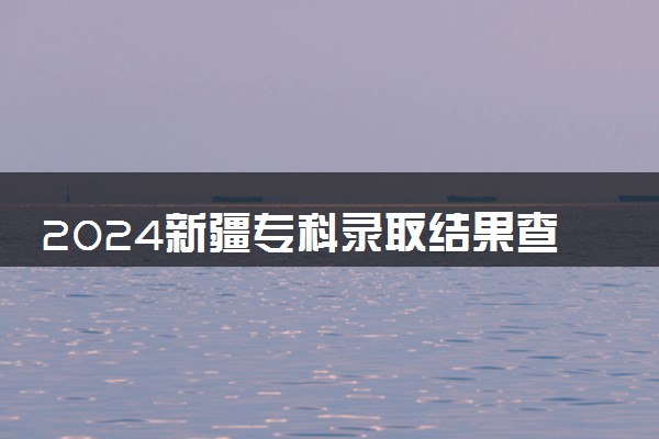 2024新疆专科录取结果查询方法 什么时候结束录取