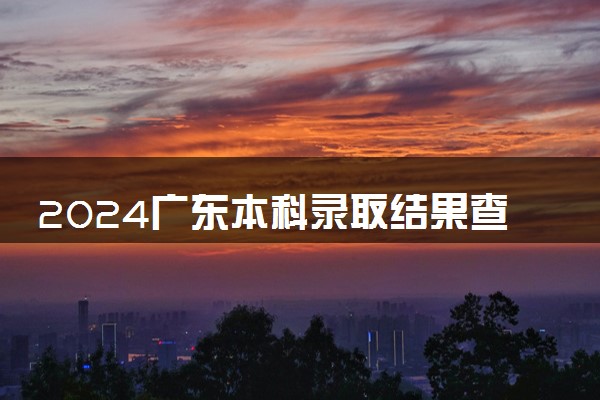 2024广东本科录取结果查询方法 什么时候结束录取
