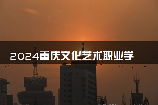 2024重庆文化艺术职业学院招生章程 录取规则是什么