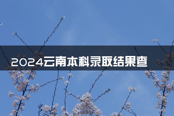 2024云南本科录取结果查询方法 什么时候结束录取