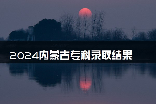 2024内蒙古专科录取结果查询方法 什么时候结束录取