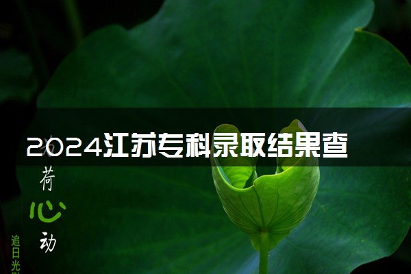 2024江苏专科录取结果查询方法 什么时候结束录取
