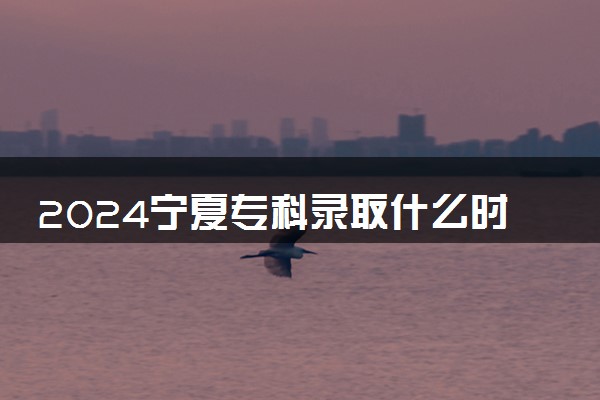 2024宁夏专科录取什么时候结束 在哪查看录取结果