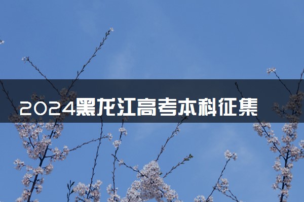 2024黑龙江高考本科征集志愿填报几号截止 什么时候录取