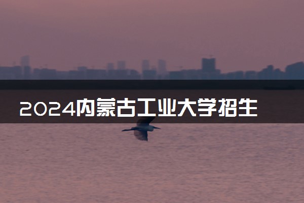 2024内蒙古工业大学招生章程 录取规则是什么