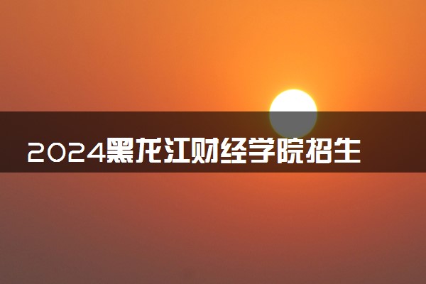 2024黑龙江财经学院招生章程 录取规则是什么