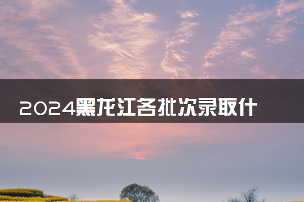 2024黑龙江各批次录取什么时候结束 在哪查看录取结果