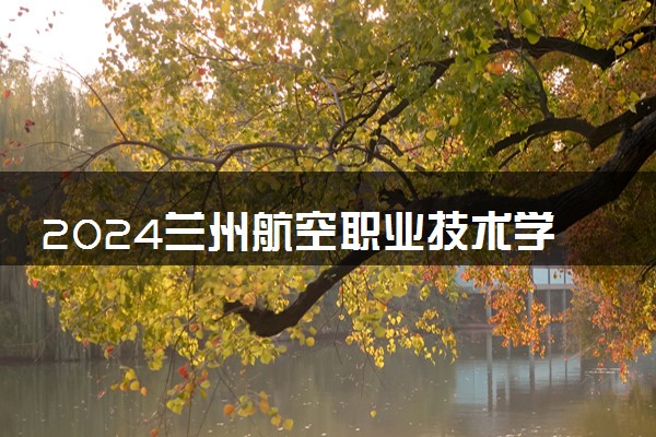 2024兰州航空职业技术学院招生章程 录取规则是什么