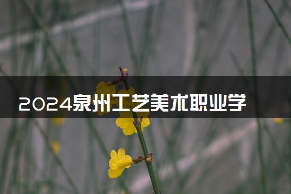 2024泉州工艺美术职业学院招生章程 录取规则是什么