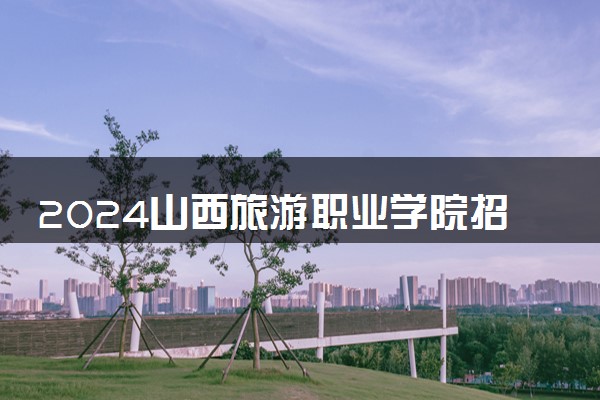 2024山西旅游职业学院招生章程 录取规则是什么