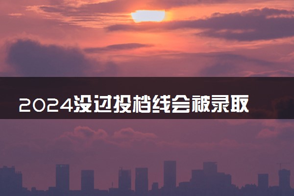 2024没过投档线会被录取吗 机会大不大