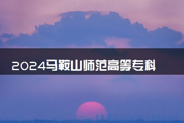 2024马鞍山师范高等专科学校招生章程 录取规则是什么