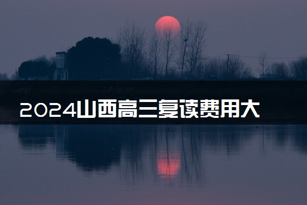 2024山西高三复读费用大概多少 复读一年学费多少钱