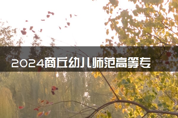 2024商丘幼儿师范高等专科学校招生章程 录取规则是什么