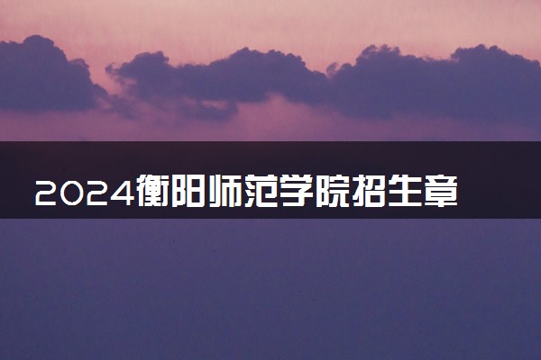 2024衡阳师范学院招生章程 录取规则是什么