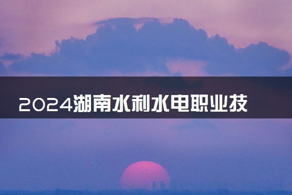2024湖南水利水电职业技术学院招生章程 录取规则是什么