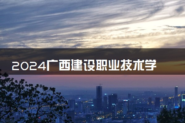 2024广西建设职业技术学院招生章程 录取规则是什么