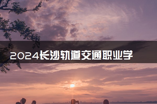 2024长沙轨道交通职业学院招生章程 录取规则是什么