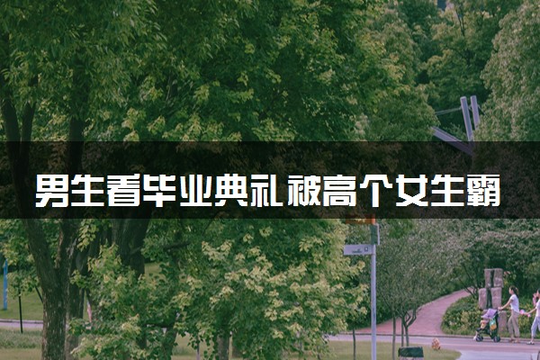 男生看毕业典礼被高个女生霸气抱起 具体什么情况