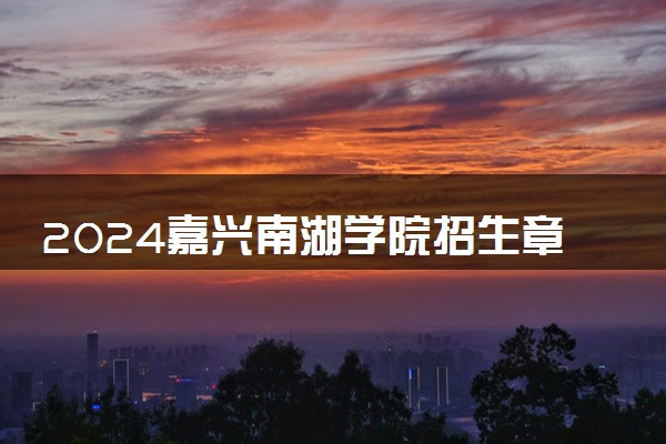 2024嘉兴南湖学院招生章程 录取规则是什么