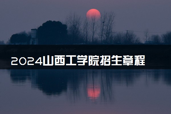 2024山西工学院招生章程 录取规则是什么