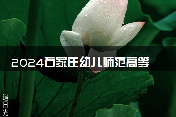 2024石家庄幼儿师范高等专科学校招生章程 录取规则是什么