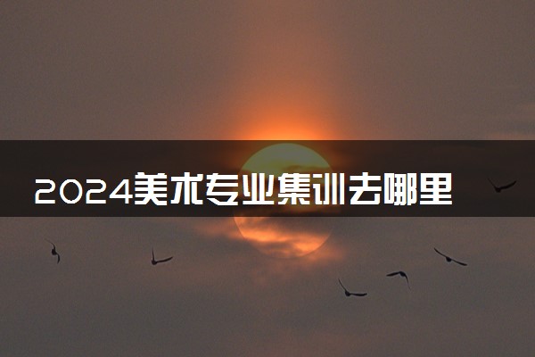 2024美术专业集训去哪里好 实力强的集训画室推荐