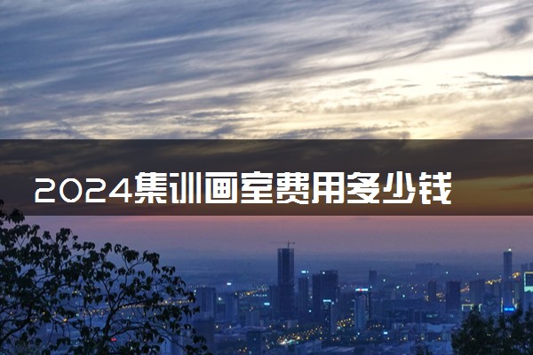 2024集训画室费用多少钱一个月 费用高吗