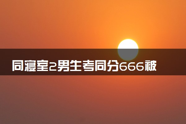 同寝室2男生考同分666被清华录取 具体怎么回事