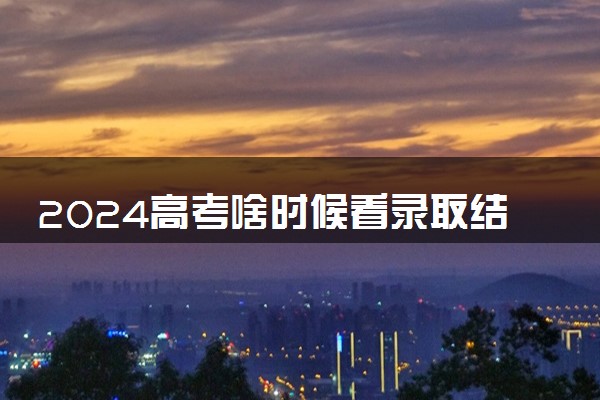 2024高考啥时候看录取结果 什么时候发录取通知书