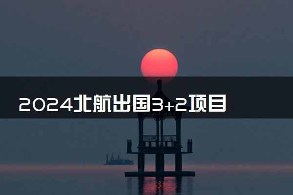 2024北航出国3+2项目是什么 怎么样好不好