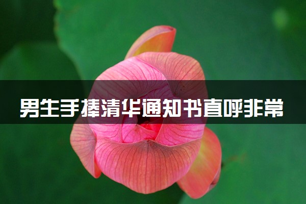 男生手捧清华通知书直呼非常爽 怎么回事