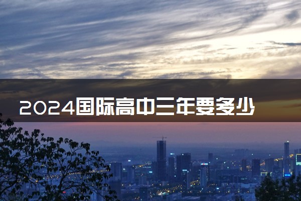 2024国际高中三年要多少钱 值得读吗