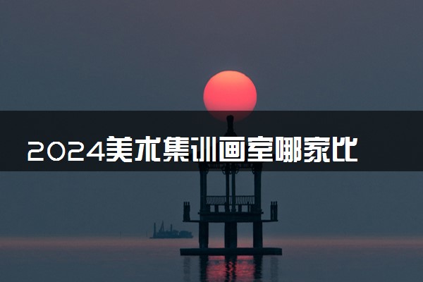 2024美术集训画室哪家比较好一点 实力强的画室推荐