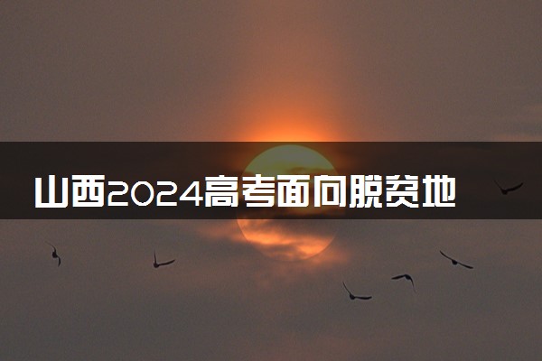 山西2024高考面向脱贫地区专项二批本科院校征集志愿计划表