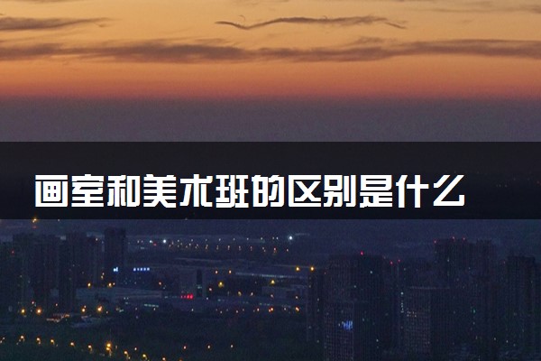 画室和美术班的区别是什么 怎么选择画室