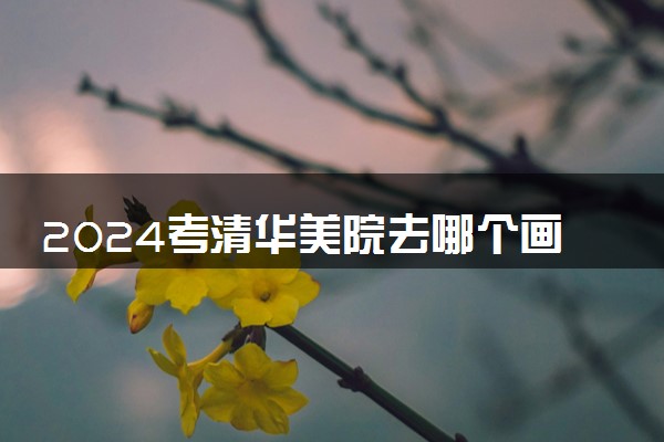 2024考清华美院去哪个画室好 怎么选画室