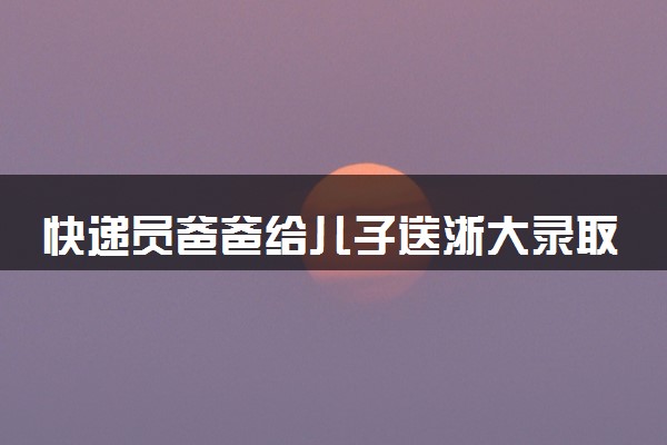 快递员爸爸给儿子送浙大录取通知书 什么情况