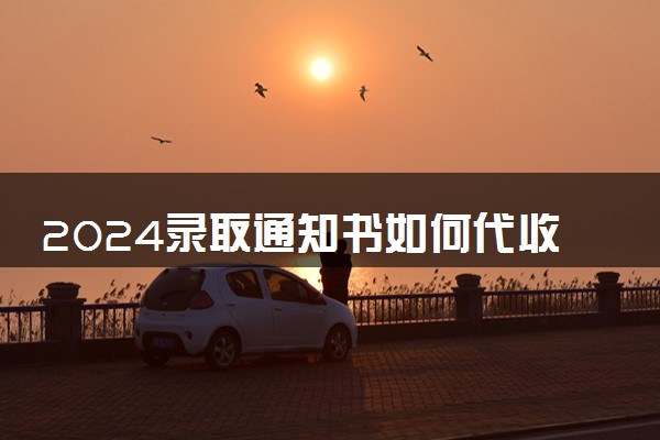 2024录取通知书如何代收 代收需要提供什么证明