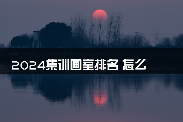 2024集训画室排名 怎么选适合自己的画室