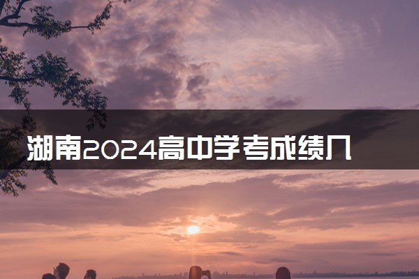 湖南2024高中学考成绩几号公布 什么时候能查